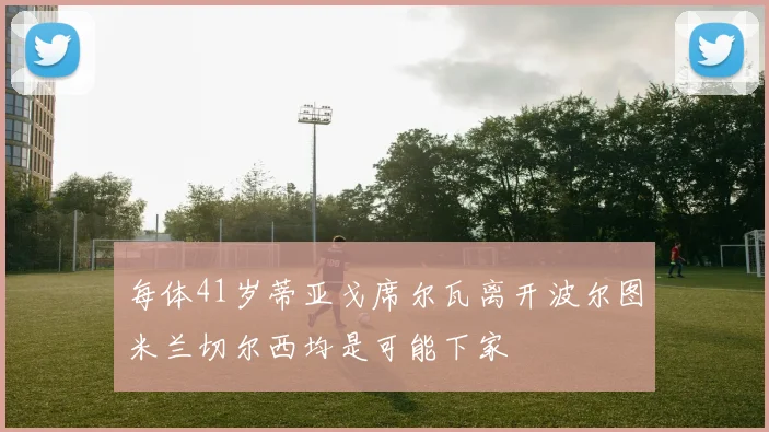 每体41岁蒂亚戈席尔瓦离开波尔图米兰切尔西均是可能下家