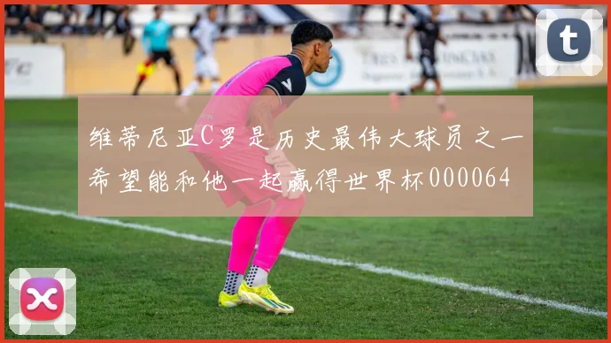 维蒂尼亚C罗是历史最伟大球员之一希望能和他一起赢得世界杯0000644